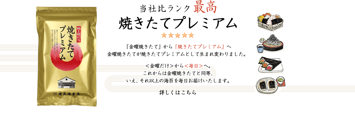 当社比ランク最高 焼きたてプレミアム海苔 「金曜焼きたて」から「焼きたてプレミアム」へ 金曜焼きたてが焼きたてプレミアムとして生まれ変わりました。
        金曜焼きたてが焼きたてプレミアムとして生まれ変わりました。
        ＜金曜だけ＞から＜毎日＞へ。
これからは金曜焼きたてと同等、
いえ、それ以上の海苔を毎日お届けいたします。
詳しくはこちら